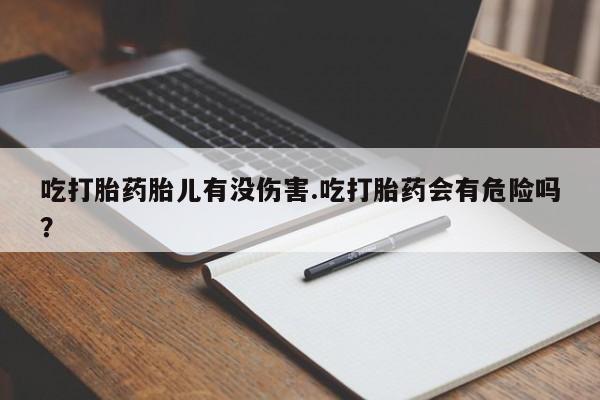 打胎药在线购买吃打胎药胎儿有没伤害.吃打胎药会有危险吗？