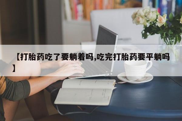 打胎药在线购买【打胎药吃了要躺着吗,吃完打胎药要平躺吗】