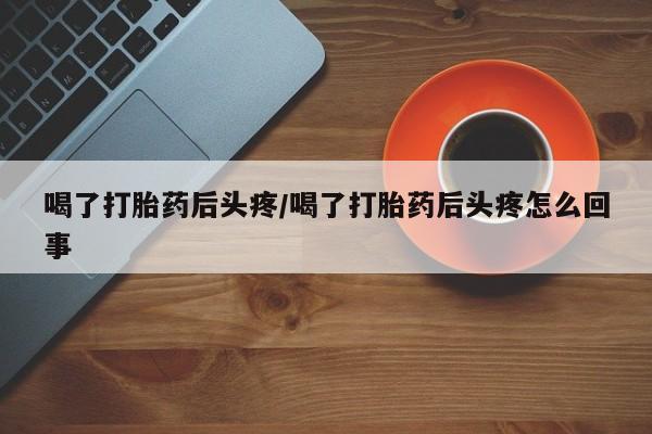打胎药在线购买喝了打胎药后头疼/喝了打胎药后头疼怎么回事
