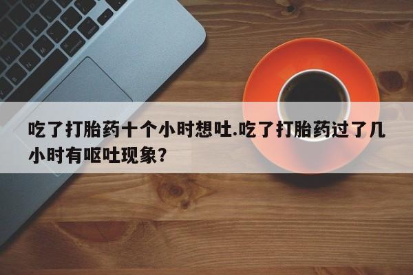 打胎药在线购买吃了打胎药十个小时想吐.吃了打胎药过了几小时有呕吐现象？