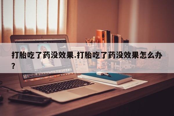 打胎药在线购买打胎吃了药没效果.打胎吃了药没效果怎么办？