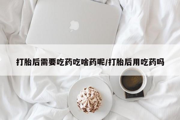 打胎药在线购买打胎后需要吃药吃啥药呢/打胎后用吃药吗