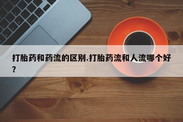 打胎药在线购买打胎药和药流的区别.打胎药流和人流哪个好？