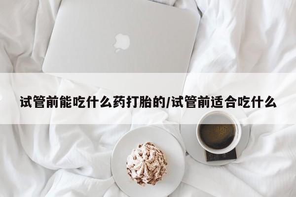 打胎药在线购买试管前能吃什么药打胎的/试管前适合吃什么