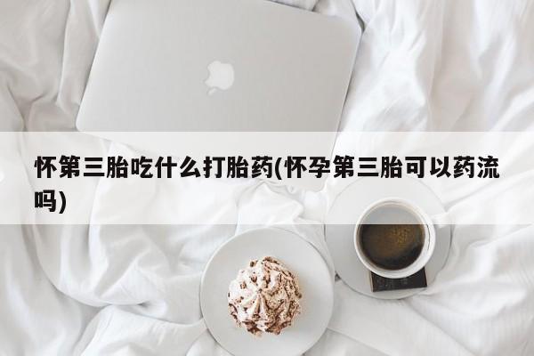 打胎药在线购买怀第三胎吃什么打胎药(怀孕第三胎可以药流吗)