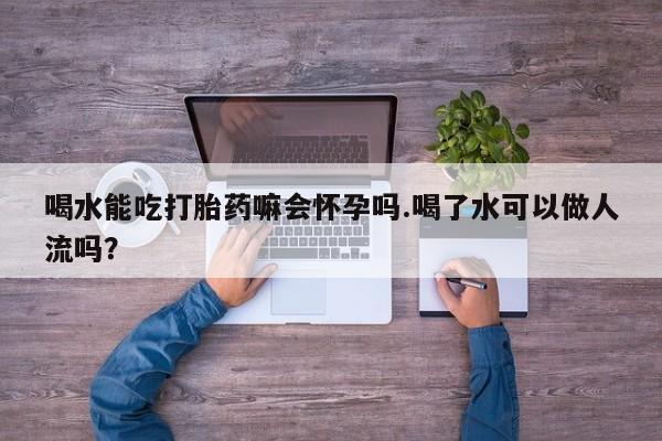 打胎药在线购买喝水能吃打胎药嘛会怀孕吗.喝了水可以做人流吗？