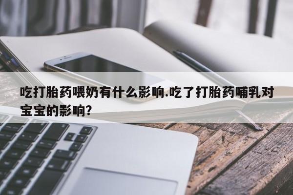 打胎药在线购买吃打胎药喂奶有什么影响.吃了打胎药哺乳对宝宝的影响？