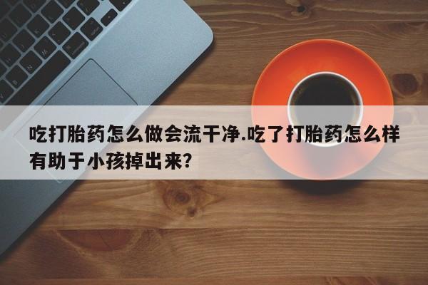 打胎药在线购买吃打胎药怎么做会流干净.吃了打胎药怎么样有助于小孩掉出来？