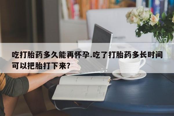 打胎药在线购买吃打胎药多久能再怀孕.吃了打胎药多长时间可以把胎打下来？