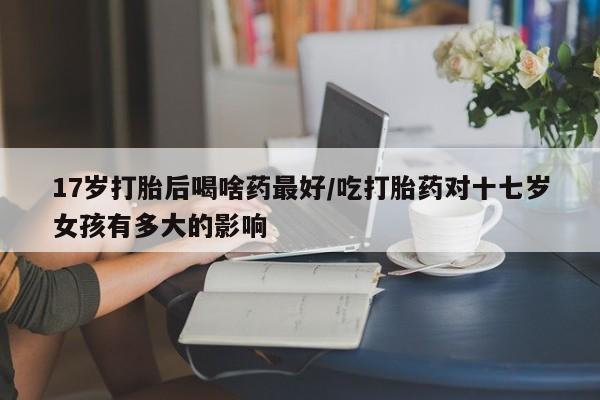 打胎药在线购买17岁打胎后喝啥药最好/吃打胎药对十七岁女孩有多大的影响