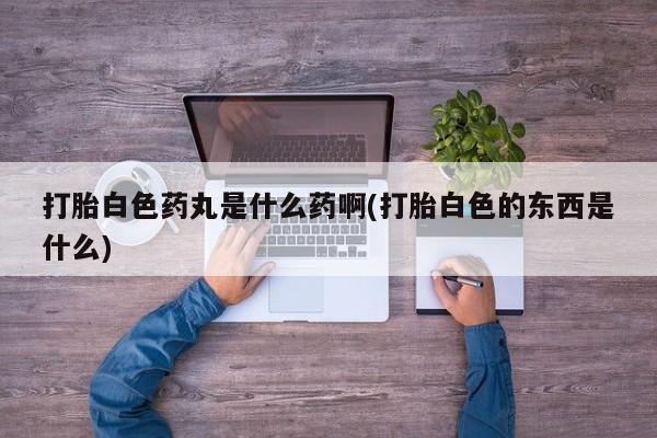 打胎药在线购买打胎白色药丸是什么药啊(打胎白色的东西是什么)