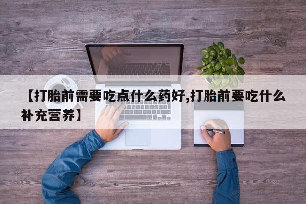 打胎药在线购买【打胎前需要吃点什么药好,打胎前要吃什么补充营养】