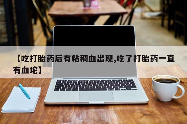 打胎药在线购买【吃打胎药后有粘稠血出现,吃了打胎药一直有血坨】