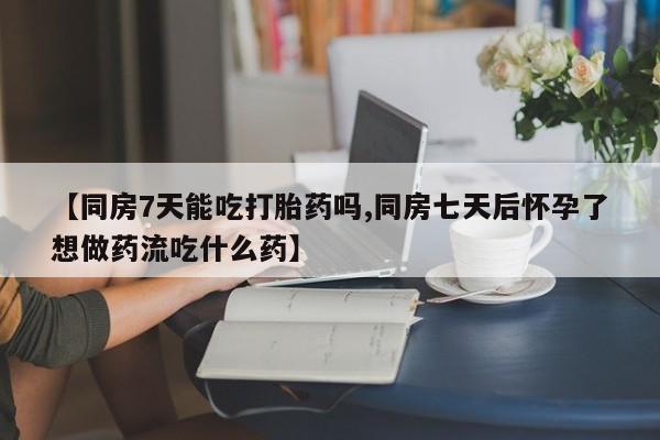 打胎药在线购买【同房7天能吃打胎药吗,同房七天后怀孕了想做药流吃什么药】