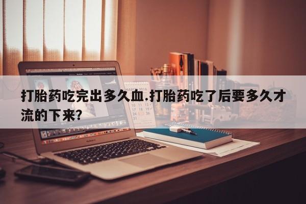 打胎药在线购买打胎药吃完出多久血.打胎药吃了后要多久才流的下来？