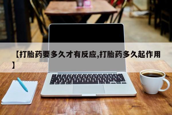 打胎药在线购买【打胎药要多久才有反应,打胎药多久起作用】