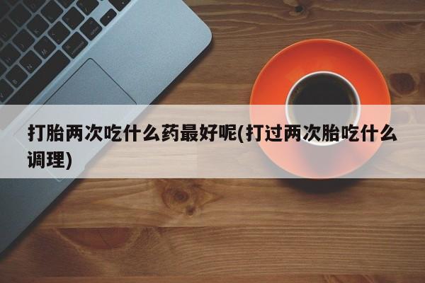 打胎药在线购买打胎两次吃什么药最好呢(打过两次胎吃什么调理)