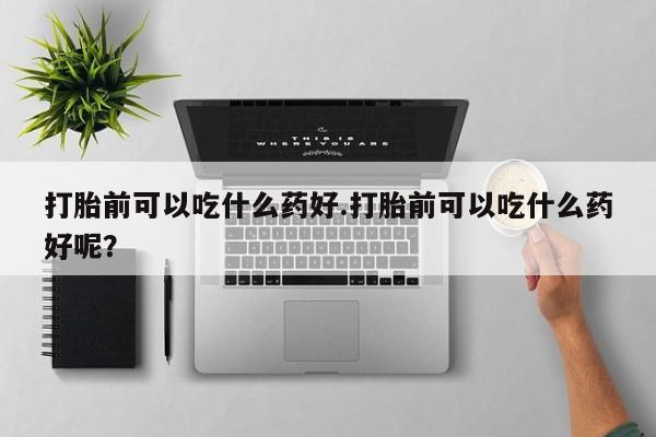 打胎药在线购买打胎前可以吃什么药好.打胎前可以吃什么药好呢？