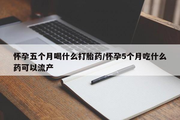 打胎药在线购买怀孕五个月喝什么打胎药/怀孕5个月吃什么药可以流产
