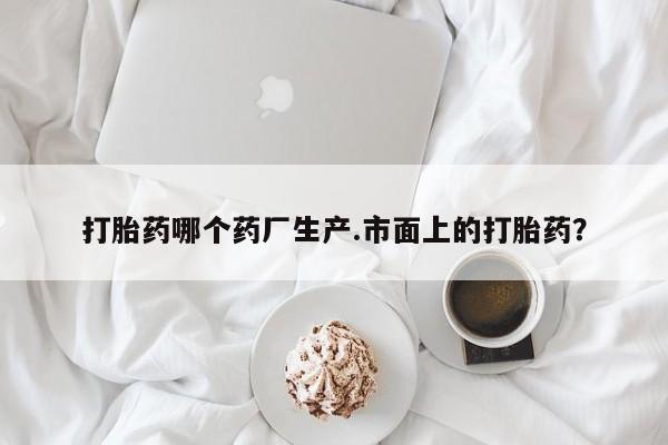 打胎药在线购买打胎药哪个药厂生产.市面上的打胎药？