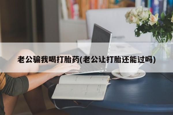 打胎药在线购买老公骗我喝打胎药(老公让打胎还能过吗)