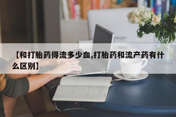 打胎药在线购买【和打胎药得流多少血,打胎药和流产药有什么区别】