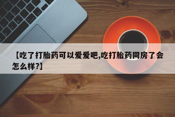 打胎药在线购买【吃了打胎药可以爱爱吧,吃打胎药同房了会怎么样?】