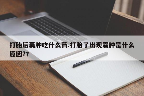 打胎药在线购买打胎后囊肿吃什么药.打胎了出现囊肿是什么原因?？