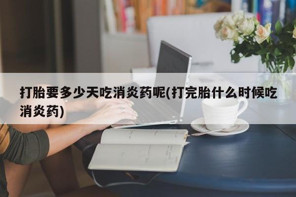 打胎药在线购买打胎要多少天吃消炎药呢(打完胎什么时候吃消炎药)