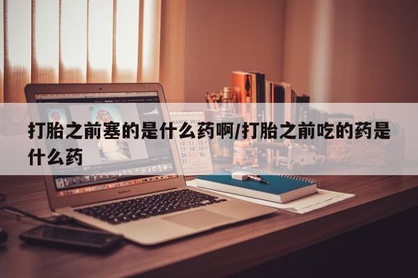 打胎药在线购买打胎之前塞的是什么药啊/打胎之前吃的药是什么药