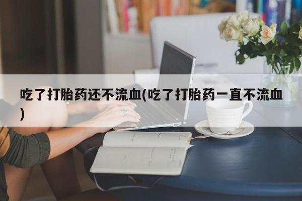 打胎药在线购买吃了打胎药还不流血(吃了打胎药一直不流血)