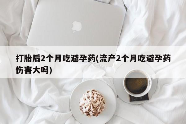 打胎药在线购买打胎后2个月吃避孕药(流产2个月吃避孕药伤害大吗)