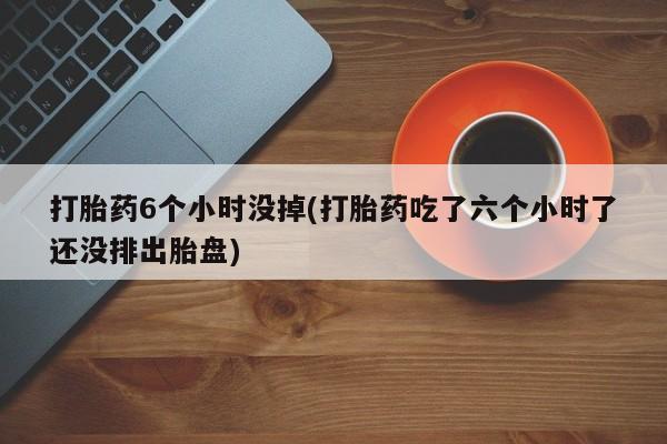 打胎药在线购买打胎药6个小时没掉(打胎药吃了六个小时了还没排出胎盘)