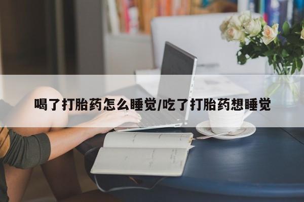 打胎药在线购买喝了打胎药怎么睡觉/吃了打胎药想睡觉