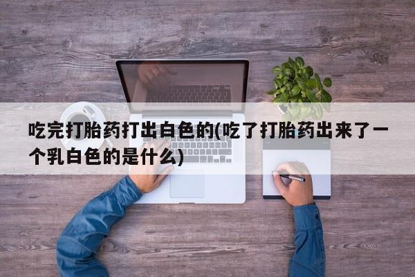 打胎药在线购买吃完打胎药打出白色的(吃了打胎药出来了一个乳白色的是什么)