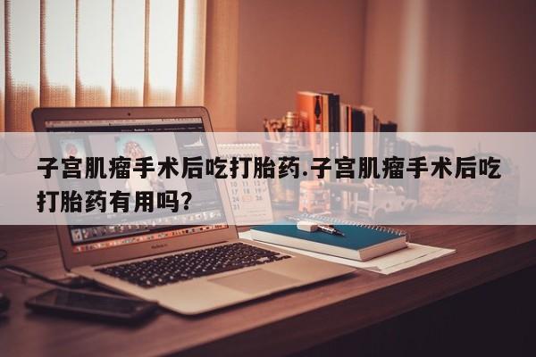 打胎药在线购买子宫肌瘤手术后吃打胎药.子宫肌瘤手术后吃打胎药有用吗？