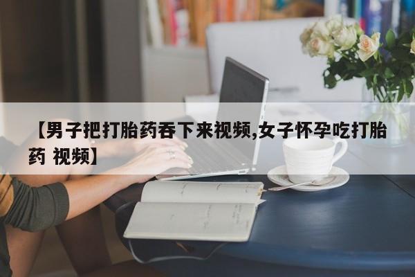 打胎药在线购买【男子把打胎药吞下来视频,女子怀孕吃打胎药 视频】