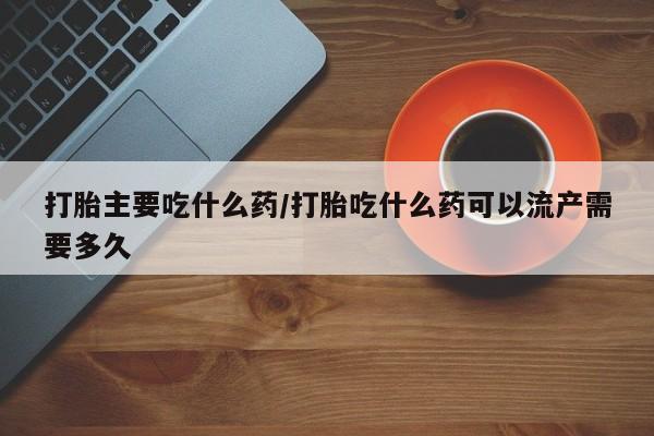 打胎药在线购买打胎主要吃什么药/打胎吃什么药可以流产需要多久