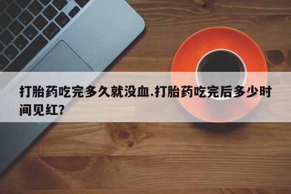 打胎药在线购买打胎药吃完多久就没血.打胎药吃完后多少时间见红？