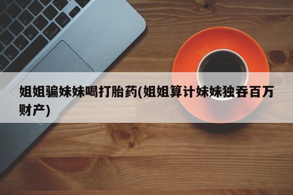 打胎药在线购买姐姐骗妹妹喝打胎药(姐姐算计妹妹独吞百万财产)