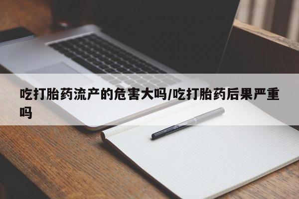 打胎药在线购买吃打胎药流产的危害大吗/吃打胎药后果严重吗