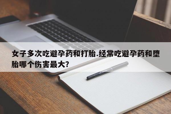 打胎药在线购买女子多次吃避孕药和打胎.经常吃避孕药和堕胎哪个伤害最大？