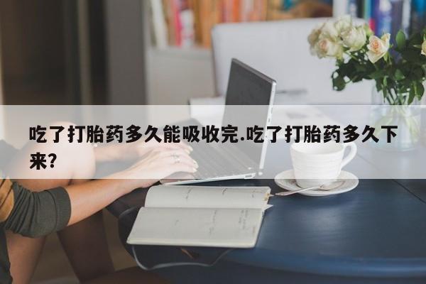 打胎药在线购买吃了打胎药多久能吸收完.吃了打胎药多久下来？