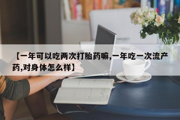 打胎药在线购买【一年可以吃两次打胎药嘛,一年吃一次流产药,对身体怎么样】