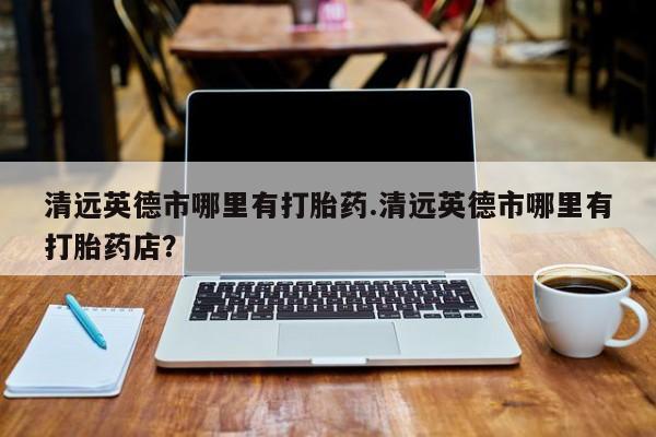 打胎药在线购买清远英德市哪里有打胎药.清远英德市哪里有打胎药店？