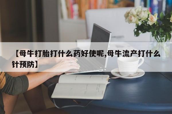 打胎药在线购买【母牛打胎打什么药好使呢,母牛流产打什么针预防】